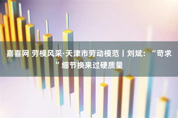 嘉喜网 劳模风采·天津市劳动模范丨刘斌：“苛求”细节换来过硬质量