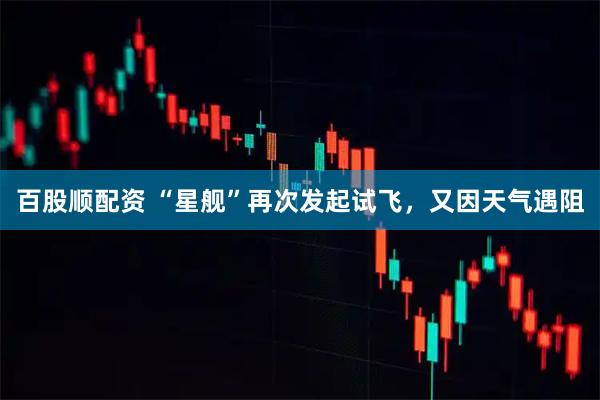 百股顺配资 “星舰”再次发起试飞，又因天气遇阻