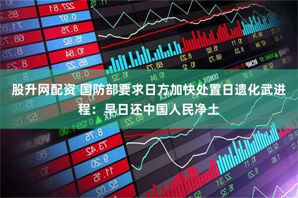 股升网配资 国防部要求日方加快处置日遗化武进程：早日还中国人民净土