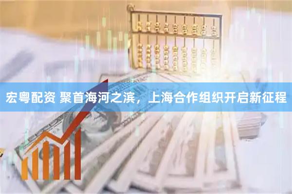 宏粤配资 聚首海河之滨，上海合作组织开启新征程