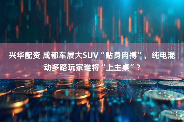 兴华配资 成都车展大SUV“贴身肉搏”，纯电混动多路玩家谁将“上主桌”？