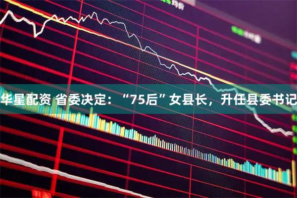 华星配资 省委决定：“75后”女县长，升任县委书记