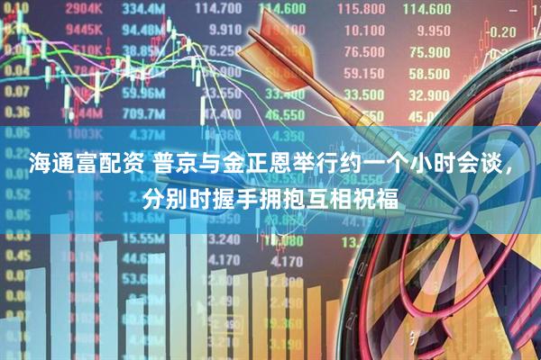 海通富配资 普京与金正恩举行约一个小时会谈，分别时握手拥抱互相祝福