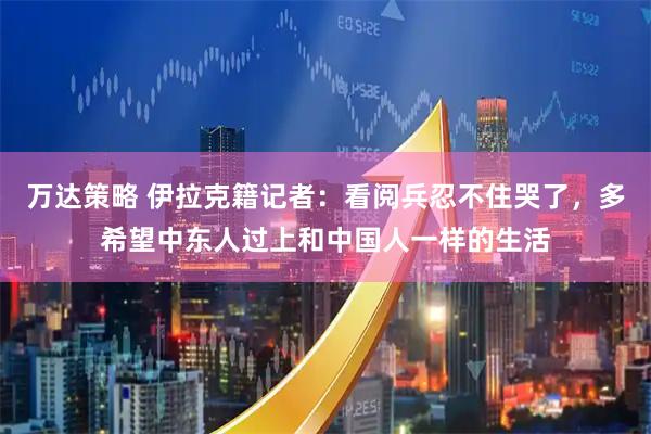 万达策略 伊拉克籍记者：看阅兵忍不住哭了，多希望中东人过上和中国人一样的生活