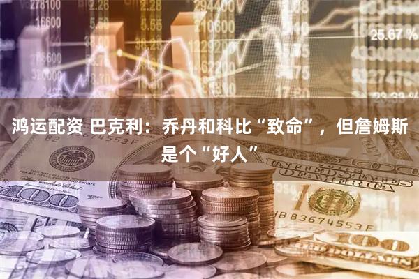 鸿运配资 巴克利：乔丹和科比“致命”，但詹姆斯是个“好人”