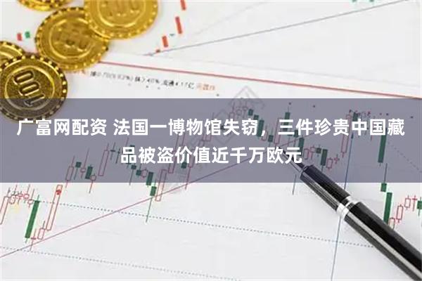 广富网配资 法国一博物馆失窃，三件珍贵中国藏品被盗价值近千万欧元