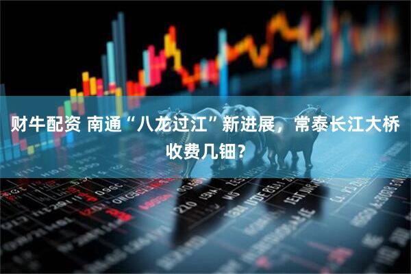财牛配资 南通“八龙过江”新进展，常泰长江大桥收费几钿？