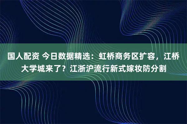国人配资 今日数据精选：虹桥商务区扩容，江桥大学城来了？江浙沪流行新式嫁妆防分割