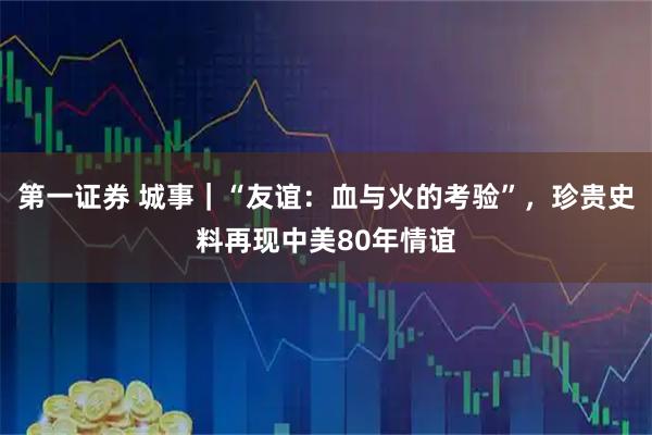 第一证券 城事｜“友谊：血与火的考验”，珍贵史料再现中美80年情谊