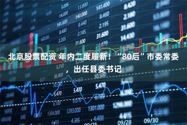 北京股票配资 年内二度履新！“80后”市委常委，出任县委书记