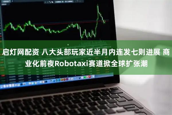 启灯网配资 八大头部玩家近半月内连发七则进展 商业化前夜Robotaxi赛道掀全球扩张潮