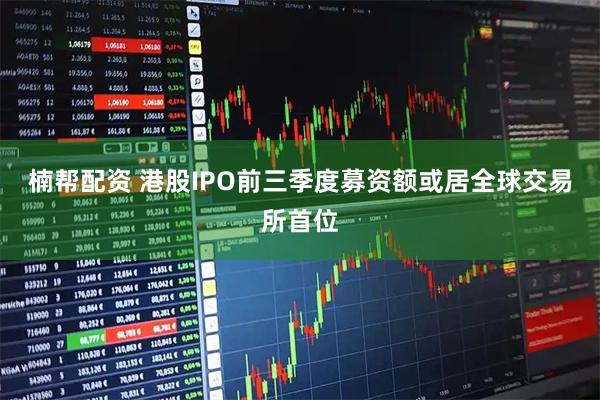 楠帮配资 港股IPO前三季度募资额或居全球交易所首位