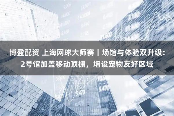 博盈配资 上海网球大师赛｜场馆与体验双升级：2号馆加盖移动顶棚，增设宠物友好区域