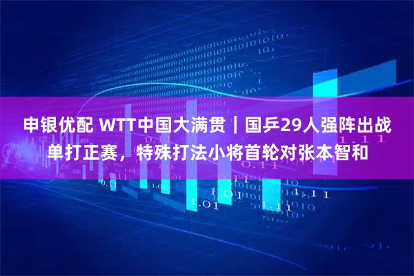 申银优配 WTT中国大满贯｜国乒29人强阵出战单打正赛，特殊打法小将首轮对张本智和