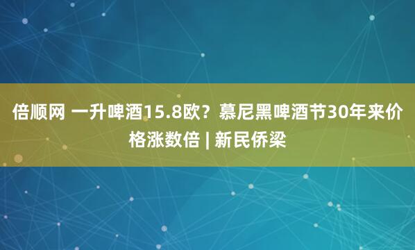 倍顺网 一升啤酒15.8欧？慕尼黑啤酒节30年来价格涨数倍 | 新民侨梁