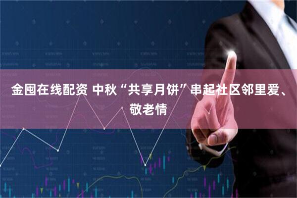 金囤在线配资 中秋“共享月饼”串起社区邻里爱、敬老情