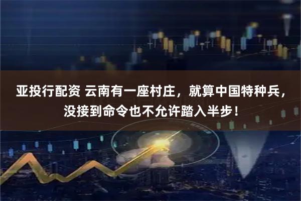 亚投行配资 云南有一座村庄，就算中国特种兵，没接到命令也不允许踏入半步！
