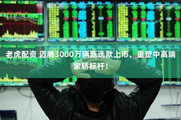 老虎配资 迈腾3000万辆甄选款上市，重塑中高端家轿标杆！